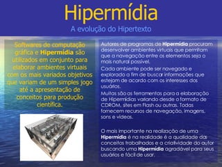 Autores de programas de  Hipermídia  procuram desenvolver ambientes virtuais que permitam que a navegação entre os elementos seja o mais natural possível. Cada ambiente pode ser navegado e explorado a fim de buscar informações que estejam de acordo com os interesses dos usuários. Muitas são as ferramentas para a elaboração de Hipermídias variando desde o formato de CDROM, sites em Flash ou outras. Todas fornecem recursos de navegação, imagens, sons e vídeos. O mais importante na realização de uma  Hipermídia  é na realidade é a qualidade dos conceitos trabalhados e a criatividade do autor buscando uma  Hipermídia  agradável para seus usuários e fácil de usar. Hipermídia A evolução do Hipertexto Softwares de computação gráfica e  Hipermídia  são utilizados em conjunto para elaborar ambientes virtuais com os mais variados objetivos que variam de um simples jogo até a apresentação de conceitos para produção científica. 