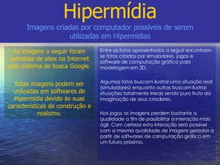Entre as fotos apresentadas a seguir encontram-se fotos criadas por simuladores, jogos e software de computação gráfica para modelagem em 3D. Algumas fotos buscam ilustrar uma situação real (simuladores) enquanto outras buscam ilustrar situações totalmente irreais sendo puro fruto da imaginação de seus criadores. Nos jogos as imagens perdem bastante a qualidade a fim de possibilitar a interação mais ágil. Com certeza esta interação será possível com a mesma qualidade de imagens geradas a partir de softwares de computação gráfica em um futuro próximo. Hipermídia Imagens criadas por computador possíveis de serem utilizadas em Hipermídias As imagens a seguir foram extraídas de sites na Internet pelo sistema de busca Google. Estas imagens podem ser utilizadas em softwares de Hipermídia devido às suas características de construção e realismo. 