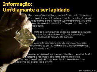 Diamantes são encontrados em sua forma bruta na natureza. Para aumentar seu valor o homem realiza uma transformação   na sua forma para evidenciar sua transparência, seu brilho  tentando maximizar sua beleza. Este processo chama-se  lapidação.  Trata-se de um dos mais difíceis processos de escultura  existentes pois o diamante é a mais dura rocha  encontrada na natureza da Terra. Após este processo o valor do diamante, que antes  encontrava-se em seu formato bruto, aumenta algumas   centenas de vezes. Mesmo sendo um dos processos mais difíceis de ser realizado,  o trabalho é recompensado, tanto através do retorno  financeiro que o lapidador receberá, quanto com a beleza que  cada uma das pedras virá a possuir. Informação: Um diamante a ser lapidado Prof. Pontuschka, M. N. 