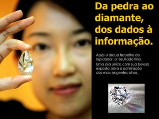 Da pedra ao diamante, dos dados à informação. Após o árduo trabalho do lapidador, o resultado final. Uma jóia única com sua beleza exposta para a admiração dos mais exigentes olhos. 