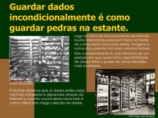 Guardar dados incondicionalmente é como guardar pedras na estante. É fácil de observar que os dados estão cada vez mais completos e disponíveis através da Internet e o ponto crucial desta nova fase é como utilizar esta mega coleção de dados. Logo no início do funcionamento da Internet. Muitos internautas passavam horas na frente do computador buscando textos, imagens e outros documentos nas mais variadas formas. Este comportamento é uma herança de um período em que quem tinha disponibilidade de dados tinha o poder de tomar decisões mais acertadas. Armário cheio de pedras CPD antigo cheio de dados 