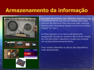 Armazenamento da informação No lugar de estantes, são utilizados dispositivos de armazenamento que na sua maioria das vezes trata-se de discos ou fitas nas suas mais variadas formas para armazenar dados no formato binário (“zeros” e “uns”). As fitas possuem uma forma de gravação seqüencial. Qualquer tentativa de acessar dados em fita em ordem aleatória acaba por produzir um acesso extremamente lento. Para acesso aleatório os discos são dispositivos mais apropriados. 