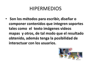 HIPERMEDIOS Son los métodos para escribir, diseñar o componer contenidos que integren soportes tales como  el  texto imágenes videos mapas  y otros, de tal modo que el resultado obtenido, además tenga la posibilidad de interactuar con los usuarios.