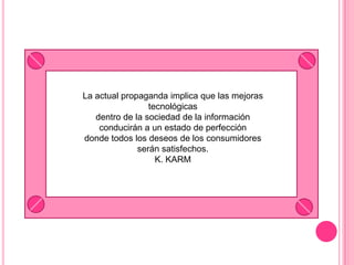 La actual propaganda implica que las mejoras tecnológicasdentro de la sociedad de la información conducirán a un estado de perfeccióndonde todos los deseos de los consumidores serán satisfechos.K. KARM