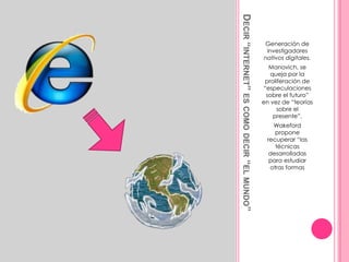 Decir “internet” es como decir “el mundo”Generación de investigadores nativos digitales.Manovich, se queja por la proliferación de “especulaciones sobre el futuro” en vez de “teorías sobre el presente”.Wakeford propone recuperar “las técnicas desarrolladas para estudiar otras formas