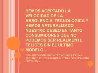 HEMOS ACEPTADO LA VELOCIDAD DE LA ABSOLENCIA  TECNOLOGICA Y HEMOS NATURALIZADO NUESTRO DESEO EN TANTO CONSUMIDORES QUE NO PODEMOS SER REALMENTE FELICES SIN EL ULTIMO MODELO…ESTA IDEOLOGIA DE LA TECNOLOGIA ES UNA REALIDAD CULTURAL QUE MOLDEA NUESTRA VIDA COTIDIANA.