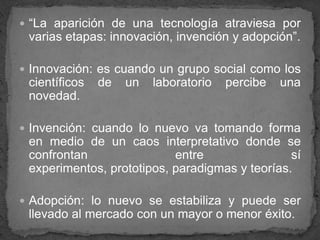“La aparición de una tecnología atraviesa por varias etapas: innovación, invención y adopción”.Innovación: es cuando un grupo social como los científicos de un laboratorio percibe una novedad.Invención: cuando lo nuevo va tomando forma en medio de un caos interpretativo donde se confrontan entre sí experimentos, prototipos, paradigmas y teorías. Adopción: lo nuevo se estabiliza y puede ser llevado al mercado con un mayor o menor éxito. 