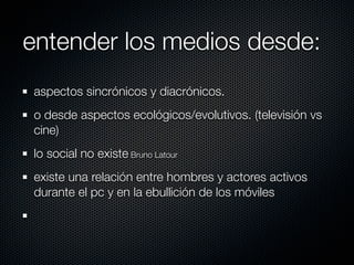 entender los medios desde:
aspectos sincrónicos y diacrónicos.
o desde aspectos ecológicos/evolutivos. (televisión vs
cine)
lo social no existe Bruno Latour
existe una relación entre hombres y actores activos
durante el pc y en la ebullición de los móviles
 
