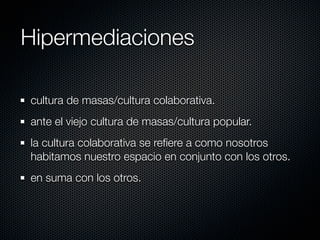 Hipermediaciones

cultura de masas/cultura colaborativa.
ante el viejo cultura de masas/cultura popular.
la cultura colaborativa se reﬁere a como nosotros
habitamos nuestro espacio en conjunto con los otros.
en suma con los otros.
 