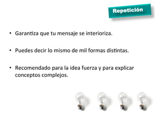 Repetición
•  GaranJza	
  que	
  tu	
  mensaje	
  se	
  interioriza.	
  
•  Puedes	
  decir	
  lo	
  mismo	
  de	
  mil	
  formas	
  disJntas.	
  
•  Recomendado	
  para	
  la	
  idea	
  fuerza	
  y	
  para	
  explicar	
  
conceptos	
  complejos.	
  
 
