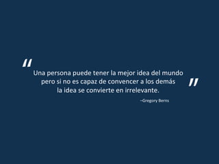 Una	
  persona	
  puede	
  tener	
  la	
  mejor	
  idea	
  del	
  mundo	
  
pero	
  si	
  no	
  es	
  capaz	
  de	
  convencer	
  a	
  los	
  demás	
  
la	
  idea	
  se	
  convierte	
  en	
  irrelevante.	
  
–Gregory	
  Berns	
  
 