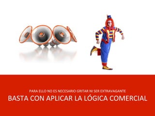 PARA	
  ELLO	
  NO	
  ES	
  NECESARIO	
  GRITAR	
  NI	
  SER	
  EXTRAVAGANTE	
  
BASTA	
  CON	
  APLICAR	
  LA	
  LÓGICA	
  COMERCIAL	
  
 