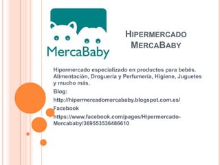 HIPERMERCADO
MERCABABY
Hipermercado especializado en productos para bebés.
Alimentación, Droguería y Perfumería, Higiene, Juguetes
y mucho más.
Blog:
http://hipermercadomercababy.blogspot.com.es/
Facebook
https://www.facebook.com/pages/Hipermercado-
Mercababy/369553536486610
 