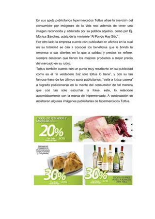 En sus spots publicitarios hipermercados Tottus atrae la atención del
consumidor por imágenes de la vida real además de tener una
imagen reconocida y admirada por su público objetivo, como por Ej.
Mónica Sánchez: actriz de la miniserie “Al Fondo Hay Sitio”.
Por otro lado la empresa cuenta con publicidad en afiches en la cual
en su totalidad se dan a conocer los beneficios que le brinda la
empresa a sus clientes en lo que a calidad y precios se refiere,
siempre destacan que tienen los mejores productos a mejor precio
del mercado en su rubro.
Tottus también cuenta con un punto muy resaltante en su publicidad
como es el “el verdadero 3x2 solo tottus lo tiene”, y con su tan
famosa frase de los últimos spots publicitarios, “valla a tottus casera”
a logrado posicionarse en la mente del consumidor de tal manera
que   con   tan   solo   escuchar    la   frase,   este,   lo   relacione
automáticamente con la marca del hipermercado. A continuación se
mostraran algunas imágenes publicitarias de hipermercados Tottus.
 