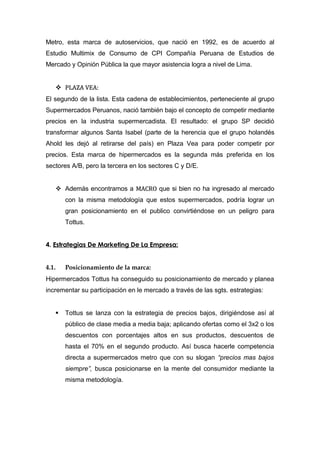 Metro, esta marca de autoservicios, que nació en 1992, es de acuerdo al
Estudio Multimix de Consumo de CPI Compañía Peruana de Estudios de
Mercado y Opinión Pública la que mayor asistencia logra a nivel de Lima.


     PLAZA VEA:
El segundo de la lista. Esta cadena de establecimientos, perteneciente al grupo
Supermercados Peruanos, nació también bajo el concepto de competir mediante
precios en la industria supermercadista. El resultado: el grupo SP decidió
transformar algunos Santa Isabel (parte de la herencia que el grupo holandés
Ahold les dejó al retirarse del país) en Plaza Vea para poder competir por
precios. Esta marca de hipermercados es la segunda más preferida en los
sectores A/B, pero la tercera en los sectores C y D/E.


     Además encontramos a MACRO que si bien no ha ingresado al mercado
        con la misma metodología que estos supermercados, podría lograr un
        gran posicionamiento en el publico convirtiéndose en un peligro para
        Tottus.


4. Estrategias De Marketing De La Empresa:


4.1.    Posicionamiento de la marca:
Hipermercados Tottus ha conseguido su posicionamiento de mercado y planea
incrementar su participación en le mercado a través de las sgts. estrategias:


       Tottus se lanza con la estrategia de precios bajos, dirigiéndose así al
        público de clase media a media baja; aplicando ofertas como el 3x2 o los
        descuentos con porcentajes altos en sus productos, descuentos de
        hasta el 70% en el segundo producto. Así busca hacerle competencia
        directa a supermercados metro que con su slogan “precios mas bajos
        siempre”, busca posicionarse en la mente del consumidor mediante la
        misma metodología.
 