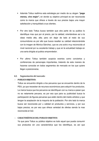     Además Tottus reafirma esta estrategia por medio de su slogan “paga
         menos, vive mejor”, en donde su objetivo principal es ser reconocida
         como la marca que ofrece a través de sus precios bajos una mayor
         satisfacción y tranquilidad a sus clientes.


        Por otro lado Tottus busca también que otra parte de su publico lo
         identifique mas que por el precio, por la calidad; orientándose así a la
         clase media alta, alta; pero sin dejar de lado al resto de sus
         consumidores es por ello que busca resaltar su calidad relacionándola
         con la imagen de Mónica Sánchez, que es una actriz muy reconocida al
         nivel nacional por su excelente trabajo y que en la actualidad trabaja en
         una seria dirigida al publico emprendedor.


        Por ultimo Tottus también auspicia eventos como conciertos y
         conferencias de personajes importantes, tratando de esta manera de
         hacerse conocida en todos segmentos de mercado en los que quiere
         llegar a posicionarse.


4.2.     Segmentación del mercado:
-      PUBLICO OBJETIVO:
       Tottus se encuentra dirigido a los peruanos que se encuentre dentro de la
       PEA, ya que necesitan de recursos económicos para adquirir los productos.
       La marca busca que los peruanos se identifiquen con su marca a pesar que
       no es netamente peruana, es por eso que para su publicidad busca la
       participación de figuras peruanas que estén dentro del medio artístico y que
       tengan la aceptación de la mayoría de la población. Por otro lado la marca
       busca ser reconocida por u calidad en productos y servicios, y por sus
       bajos precios; es por eso que ofrece variedad de ofertas siendo la mas
       reconocida el 3x2.


-      CARACTERÍSTICAS DEL PUBLICO OBJETIVO:
       Ya que para Tottus su público objetivo es todo aquel que pueda consumir
       sus productos sin una característica que los identifique, es así que
 