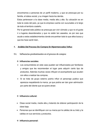 encontramos a personas de un perfil moderno, y que se preocupa por su
       familia, el status social, y su imagen hacia los demás.
       Estos pertenecen a la clase media, media alta y alta. Su ubicación es en
       toda la costa del país, ya que la empresa cuenta con sucursales a lo largo
       de todo el territorio costeño.
       Por lo general este público se preocupa por vivir cómodo y que no el gusta
       ir a lugares desordenados y que no están tan aseados, es por eso que
       acude a estos establecimientos donde encuentran todo lo que ellos busca y
       que los hace sentir bien.


5.       Análisis Del Proceso De Compra En Hipermercados Tottus :


5.1.       Influencias predominantes en el proceso de compra:


      Influencias sociales:
       •   Los consumidores en este caso pueden ser influenciados por familiares
           y amigos que les recomienden el lugar para adquirir cierto tipo de
           productos. Además muchas veces influyen el acompañante que acuden
           con ellos a realizar las compras.
       •   Si se trata de grupo externo podría influir el personaje publico que
           aparezca respaldando la marca, ya que podria ser dan gran admiración
           por parte del cliente que se quiere atraer.




      Influencia cultural:


     •     Clase social media, media alta y tratando de obtener participación de la
           clase baja.
     •     Personas que se identifiquen con su marca por la calidez de su trato y la
           calidez en sus servicios y productos.


      Influencia personal:
 