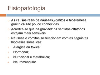 Fisiopatologia
    As causas reais de náuseas,vômitos e hiperêmese
     gravídica são pouco conhecidas.
    Acredita-se que na gravidez os sentidos olfatórios
     estejam mais sensíveis.
    Náuseas e vômitos se relacionam com as seguintes
     hipóteses somáticas:
1.    Alérgica ou tóxica;
2.    Hormonal;
3.    Nutricional e metabólica;
4.    Neuromuscular.
 