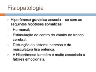 Fisiopatologia
    Hiperêmese gravídica associa – se com as
     seguintes hipóteses somáticas:
1.    Hormonal;
2.    Estimulação do centro do vômito no tronco
      cerebral;
3.    Disfunção do sistema nervoso e da
      musculatura lisa entérica.
     A Hiperêmese também é muito associada a
      fatores emocionais.
 