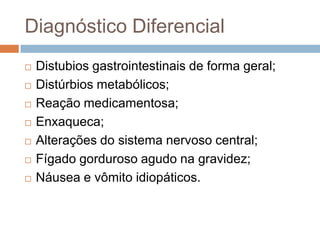 Diagnóstico Diferencial
   Distubios gastrointestinais de forma geral;
   Distúrbios metabólicos;
   Reação medicamentosa;
   Enxaqueca;
   Alterações do sistema nervoso central;
   Fígado gorduroso agudo na gravidez;
   Náusea e vômito idiopáticos.
 