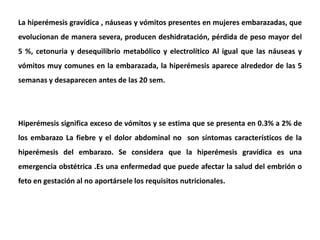 La hiperémesis gravídica , náuseas y vómitos presentes en mujeres embarazadas, que
evolucionan de manera severa, producen deshidratación, pérdida de peso mayor del
5 %, cetonuria y desequilibrio metabólico y electrolítico Al igual que las náuseas y
vómitos muy comunes en la embarazada, la hiperémesis aparece alrededor de las 5
semanas y desaparecen antes de las 20 sem.
Hiperémesis significa exceso de vómitos y se estima que se presenta en 0.3% a 2% de
los embarazo La fiebre y el dolor abdominal no son síntomas característicos de la
hiperémesis del embarazo. Se considera que la hiperémesis gravídica es una
emergencia obstétrica .Es una enfermedad que puede afectar la salud del embrión o
feto en gestación al no aportársele los requisitos nutricionales.
 