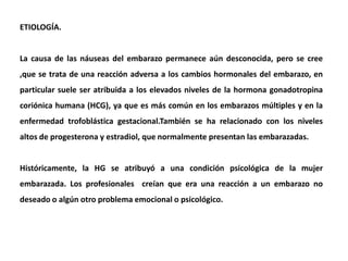 ETIOLOGÍA.
La causa de las náuseas del embarazo permanece aún desconocida, pero se cree
,que se trata de una reacción adversa a los cambios hormonales del embarazo, en
particular suele ser atribuida a los elevados niveles de la hormona gonadotropina
coriónica humana (HCG), ya que es más común en los embarazos múltiples y en la
enfermedad trofoblástica gestacional.También se ha relacionado con los niveles
altos de progesterona y estradiol, que normalmente presentan las embarazadas.
Históricamente, la HG se atribuyó a una condición psicológica de la mujer
embarazada. Los profesionales creían que era una reacción a un embarazo no
deseado o algún otro problema emocional o psicológico.
 