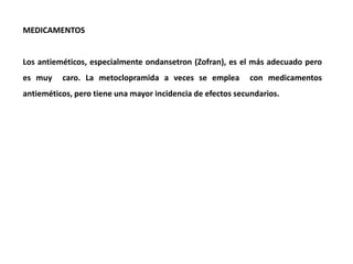 MEDICAMENTOS
Los antieméticos, especialmente ondansetron (Zofran), es el más adecuado pero
es muy caro. La metoclopramida a veces se emplea con medicamentos
antieméticos, pero tiene una mayor incidencia de efectos secundarios.
 
