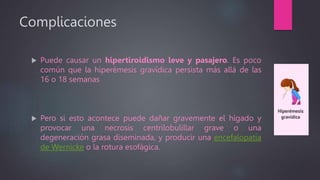 Complicaciones
 Puede causar un hipertiroidismo leve y pasajero. Es poco
común que la hiperémesis gravídica persista más allá de las
16 o 18 semanas
 Pero si esto acontece puede dañar gravemente el hígado y
provocar una necrosis centrilobulillar grave o una
degeneración grasa diseminada, y producir una encefalopatía
de Wernicke o la rotura esofágica.
 