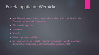 Encefalopatía de Wernicke
 Manifestaciones clínicas secundaria rías a la depleción de
Tiamina por más de 6 semanas.
 Pérdida de apetito
 Náuseas
 Vómito
 Visión borrosa o doble.
 Se añaden a la triada clásica: anomalías óculo-motoras,
disfunción cerebelosa y alteración del estado mental.
 