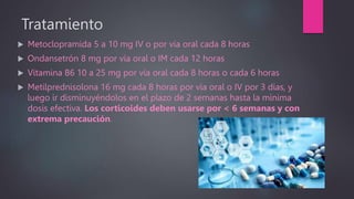 Tratamiento
 Metoclopramida 5 a 10 mg IV o por vía oral cada 8 horas
 Ondansetrón 8 mg por vía oral o IM cada 12 horas
 Vitamina B6 10 a 25 mg por vía oral cada 8 horas o cada 6 horas
 Metilprednisolona 16 mg cada 8 horas por vía oral o IV por 3 días, y
luego ir disminuyéndolos en el plazo de 2 semanas hasta la mínima
dosis efectiva. Los corticoides deben usarse por < 6 semanas y con
extrema precaución.
 
