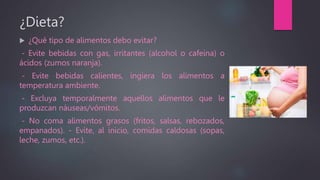 ¿Dieta?
 ¿Qué tipo de alimentos debo evitar?
- Evite bebidas con gas, irritantes (alcohol o cafeína) o
ácidos (zumos naranja).
- Evite bebidas calientes, ingiera los alimentos a
temperatura ambiente.
- Excluya temporalmente aquellos alimentos que le
produzcan náuseas/vómitos.
- No coma alimentos grasos (fritos, salsas, rebozados,
empanados). - Evite, al inicio, comidas caldosas (sopas,
leche, zumos, etc.).
 