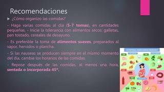 Recomendaciones
 ¿Cómo organizo las comidas?
- Haga varias comidas al día (5-7 tomas), en cantidades
pequeñas. - Inicie la tolerancia con alimentos secos: galletas,
pan tostado, cereales de desayuno.
- Es preferible la toma de alimentos suaves, preparados al
vapor, hervidos o plancha.
- Si las nauseas se producen siempre en el mismo momento
del día, cambie los horarios de las comidas.
- Repose después de las comidas, al menos una hora,
sentada o incorporada 45º.
 