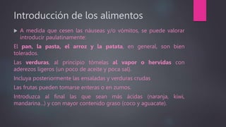 Introducción de los alimentos
 A medida que cesen las náuseas y/o vómitos, se puede valorar
introducir paulatinamente:
El pan, la pasta, el arroz y la patata, en general, son bien
tolerados.
Las verduras, al principio tómelas al vapor o hervidas con
aderezos ligeros (un poco de aceite y poca sal).
Incluya posteriormente las ensaladas y verduras crudas
Las frutas pueden tomarse enteras o en zumos.
Introduzca al final las que sean más ácidas (naranja, kiwi,
mandarina...) y con mayor contenido graso (coco y aguacate).
 