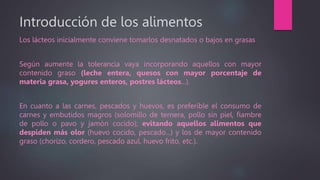 Introducción de los alimentos
Los lácteos inicialmente conviene tomarlos desnatados o bajos en grasas
Según aumente la tolerancia vaya incorporando aquellos con mayor
contenido graso (leche entera, quesos con mayor porcentaje de
materia grasa, yogures enteros, postres lácteos...).
En cuanto a las carnes, pescados y huevos, es preferible el consumo de
carnes y embutidos magros (solomillo de ternera, pollo sin piel, fiambre
de pollo o pavo y jamón cocido); evitando aquellos alimentos que
despiden más olor (huevo cocido, pescado...) y los de mayor contenido
graso (chorizo, cordero, pescado azul, huevo frito, etc.).
 