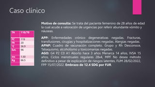 Caso clínico
TA 110/70
FC 119
FR 20
°C 36.9
Sat. 96
ms 1.50
Kg 66.5
Motivo de consulta: Se trata del paciente femenino de 28 años de edad
la cual acude a valoración de urgencias por referir abundante vómito y
náuseas.
APP: Enfermedades crónico degenerativas negadas. Fracturas,
transfusiones, cirugías y hospitalizaciones negadas. Alergias negadas.
APNP: Cuadro de vacunación completo. Grupo y Rh Desconoce,
Tabaquismo, alcoholismo y toxicomanías negadas.
AGO: G4 P2 C0 A1 Aborto hace 3 años Menarca 14 años, IVSA 15
años, Ciclos menstruales regulares 28x4, MPF No desea método
definitivo a pesar de explicación de riesgos latentes, FUM 28/02/2022,
FPP 15/07/2022. Embrazo de 12.4 SDG por FUR.
 
