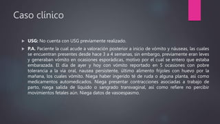 Caso clínico
 USG: No cuenta con USG previamente realizado.
 P.A. Paciente la cual acude a valoración posterior a inicio de vómito y náuseas, las cuales
se encuentran presentes desde hace 3 a 4 semanas, sin embargo, previamente eran leves
y generaban vómito en ocasiones esporádicas, motivo por el cual se entero que estaba
embarazada. El día de ayer y hoy con vómito reportado en 5 ocasiones con pobre
tolerancia a la vía oral, nausea persistente, último alimento frijoles con huevo por la
mañana, los cuales vómito. Niega haber ingerido té de ruda o alguna planta, así como
medicamentos automedicados. Niega presentar contracciones asociadas a trabajo de
parto, niega salida de líquido o sangrado transvaginal, así como refiere no percibir
movimientos fetales aún. Niega datos de vasoespasmo.
 