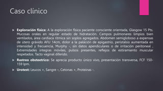 Caso clínico
 Exploración física: A la exploración física paciente consciente orientada, Glasgow 15 Pts.
Mucosas orales en regular estado de hidratación. Campos pulmonares limpios bien
ventilados, área cardiaca rítmica sin soplos agregados. Abdomen semigloboso a expensas
de útero grávido AFU 14cm, dolor a la paláción de epigastrio, peristalsis aumentada en
intensidad y frecuencia, Murphy -, sin datos apendiculares o de irritación peritoneal ,
Extremidades integras móviles, pulsos presentes, reflejos de estiramiento muscular
respetados. Tacto vaginal diferido.
 Rastreo obsteetrico: Se aprecia producto único vivo, presentación transversa, FCF 150-
159 lpm.
 Urotest: Leucos +, Sangre –, Cetonas +, Proteinas -.
 