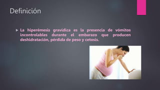 Definición
 La hiperémesis gravídica es la presencia de vómitos
incontrolables durante el embarazo que producen
deshidratación, pérdida de peso y cetosis.
 