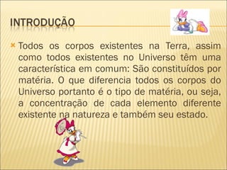 Todos os corpos existentes na Terra, assim como todos existentes no Universo têm uma característica em comum: São constituídos por matéria. O que diferencia todos os corpos do Universo portanto é o tipo de matéria, ou seja, a concentração de cada elemento diferente existente na natureza e também seu estado.  
