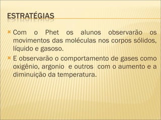 Com o Phet os alunos observarão os movimentos das moléculas nos corpos sólidos, líquido e gasoso. E observarão o comportamento de gases como oxigênio, argonio  e outros  com o aumento e a diminuição da temperatura. 