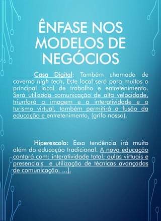 ÊNFASE NOS
MODELOS DE
NEGÓCIOS
Casa Digital: Também chamada de
caverna high tech, Este local será para muitos o
principal local de trabalho e entretenimento.
Será utilizada comunicação de alta velocidade,
triunfará a imagem e a interatividade e o
turismo virtual, também permitirá a fusão da
educação e entretenimento. (grifo nosso).
Hiperescola: Essa tendência irá muito
além da educação tradicional. A nova educação
contará com: interatividade total; aulas virtuais e
presenciais e utilização de técnicas avançadas
de comunicação. ...].
 