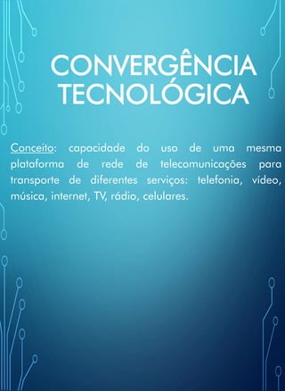 CONVERGÊNCIA
TECNOLÓGICA
Conceito: capacidade do uso de uma mesma
plataforma de rede de telecomunicações para
transporte de diferentes serviços: telefonia, vídeo,
música, internet, TV, rádio, celulares.
 