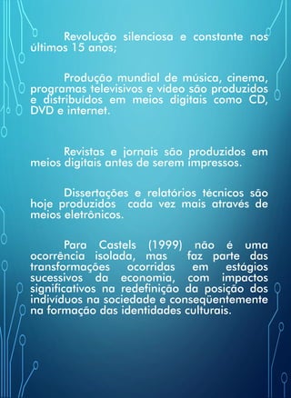 Revolução silenciosa e constante nos
últimos 15 anos;
Produção mundial de música, cinema,
programas televisivos e vídeo são produzidos
e distribuídos em meios digitais como CD,
DVD e internet.
Revistas e jornais são produzidos em
meios digitais antes de serem impressos.
Dissertações e relatórios técnicos são
hoje produzidos cada vez mais através de
meios eletrônicos.
Para Castels (1999) não é uma
ocorrência isolada, mas faz parte das
transformações ocorridas em estágios
sucessivos da economia, com impactos
significativos na redefinição da posição dos
indivíduos na sociedade e conseqüentemente
na formação das identidades culturais.
 