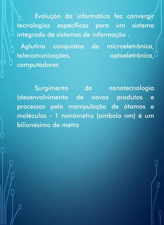 Evolução da informática fez convergir
tecnologias específicas para um sistema
integrado de sistemas de informação .
Aglutina conquistas da microeletrônica,
telecomunicações, optoeletrônica,
computadores
Surgimento da nanotecnologia
(desenvolvimento de novos produtos e
processos pela manipulação de átomos e
moléculas - 1 nanômetro (símbolo nm) é um
bilionésimo de metro
 