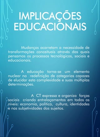 IMPLICAÇÕES
EDUCACIONAIS
Mudanças acarretam a necessidade de
transformações conceituais através das quais
pensamos os processos tecnológicos, sociais e
educacionais.
A educação torna-se um elemento
nuclear na redefinição de categorias capazes
de elucidar esta complexidade e suas múltiplas
determinações.
A CT expressa e organiza forças
sociais criando entrelaçamentos em todos os
níveis: economia, política, cultura, identidades
e nas subjetividades dos sujeitos.
 