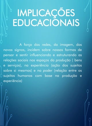 IMPLICAÇÕES
EDUCACIONAIS
A força das redes, da imagem, dos
novos signos, incidem sobre nossas formas de
pensar e sentir influenciando e estruturando as
relações sociais nos espaços da produção ( bens
e serviços), na experiência (ação dos sujeitos
sobre si mesmos) e no poder (relação entre os
sujeitos humanos com base na produção e
experiência)
 