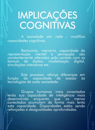 IMPLICAÇÕES
COGNITIVAS
A sociedade em rede : modifica
capacidades cognitivas.
Raciocínio, memória, capacidade de
representação mental e percepção são
constantemente alteradas pelo contato com os
bancos de dados, modelização digital,
simulações interativas etc.
Este processo reforça diferenças em
função da capacidade de acesso às
tecnologias de cada sociedade.
Grupos humanos mais conectados
terão sua capacidade de inteligência mais
desenvolvida enquanto que os menos
conectados acumulam de forma mais lenta
esta capacidade. Disparidades estão sendo
reforçadas e desigualdades aprofundadas.
 