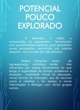 POTENCIAL
POUCO
EXPLORADO
A televisão, o rádio, o
computador, se apresentam ferramentas
com possibilidades especiais para possibilitar
novas percepções, permitindo aos sujeitos
atuarem nos mundos da vida diversos.
Podem fomentar níveis de
representação simbólica ainda não
oferecidos por outras ferramentas no que
tange a capacidade de simular problemas e
situações (realidade virtual na educação,
novas formas de interação, uso de recursos
como a robótica ), ter acesso a novas
informações e dialogar com vários grupos
sociais.
 