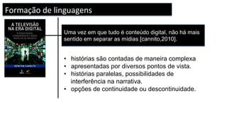Uma vez em que tudo é conteúdo digital, não há mais
sentido em separar as mídias [cannito,2010].
Formação	de	linguagens		
•  histórias são contadas de maneira complexa
•  apresentadas por diversos pontos de vista.
•  histórias paralelas, possibilidades de
interferência na narrativa.
•  opções de continuidade ou descontinuidade.
 
