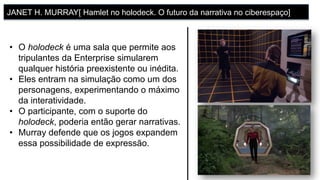 •  O holodeck é uma sala que permite aos
tripulantes da Enterprise simularem
qualquer história preexistente ou inédita.
•  Eles entram na simulação como um dos
personagens, experimentando o máximo
da interatividade.
•  O participante, com o suporte do
holodeck, poderia então gerar narrativas.
•  Murray defende que os jogos expandem
essa possibilidade de expressão.
JANET H. MURRAY[ Hamlet no holodeck. O futuro da narrativa no ciberespaço]
 